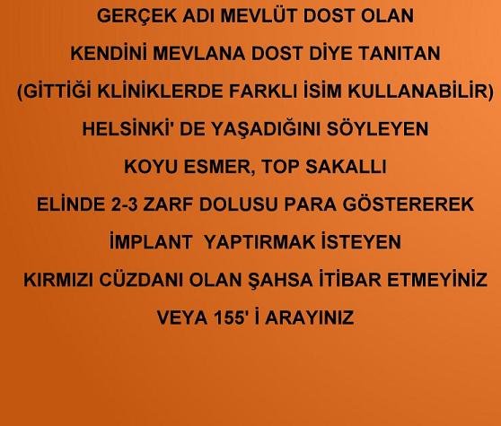 GERÇEK ADI MEVLÜT DOST OLAN KENDİNİ MEVLANA DOST DİYE TANITAN (GİTTİĞİ KLİNİKLERDE FARKLI İSİM KULLANABİLİR) , HELSİNKİ'DE YAŞADIĞINI SOYLEYEN,  KOYU ESMER, TOP SAKALLI, ELİNDE 2-3 ZARF DOLUSU PARA GÖSTEREREK İMPLANT YAPTIRMAK İSTEY